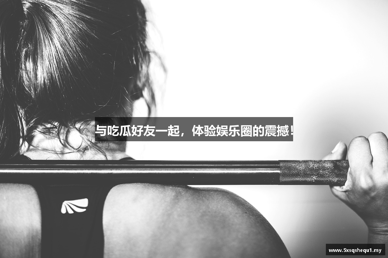 与吃瓜好友一起，体验娱乐圈的震撼！